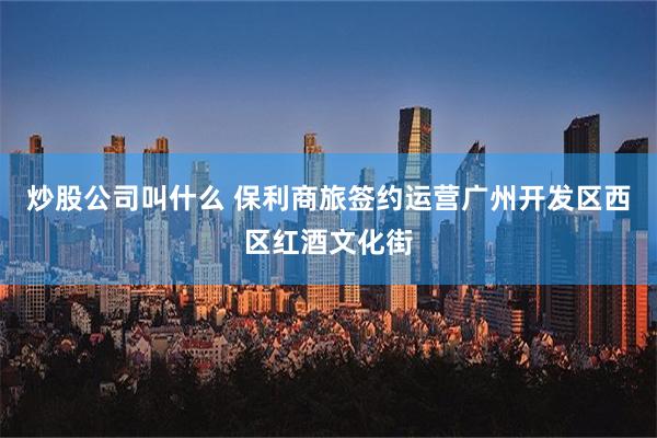 炒股公司叫什么 保利商旅签约运营广州开发区西区红酒文化街