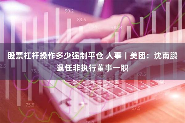 股票杠杆操作多少强制平仓 人事｜美团：沈南鹏退任非执行董事一职