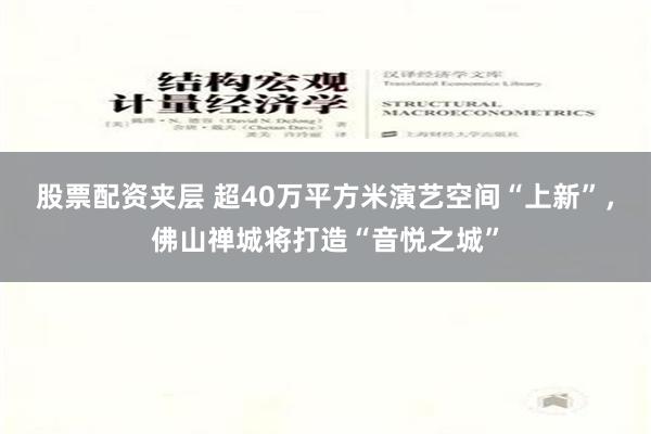 股票配资夹层 超40万平方米演艺空间“上新”，佛山禅城将打造“音悦之城”