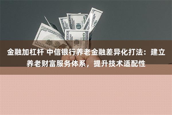 金融加杠杆 中信银行养老金融差异化打法：建立养老财富服务体系，提升技术适配性