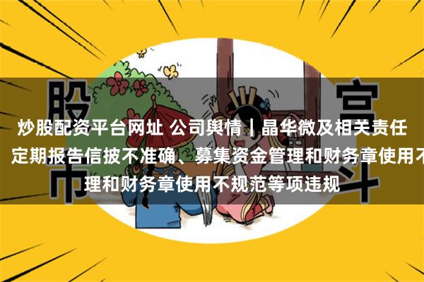 炒股配资平台网址 公司舆情｜晶华微及相关责任人被监管警示：定期报告信披不准确、募集资金管理和财务章使用不规范等项违规