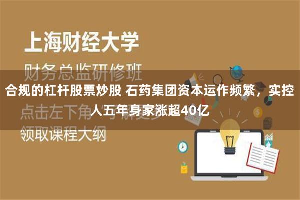 合规的杠杆股票炒股 石药集团资本运作频繁，实控人五年身家涨超40亿