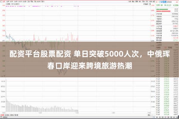 配资平台股票配资 单日突破5000人次，中俄珲春口岸迎来跨境旅游热潮