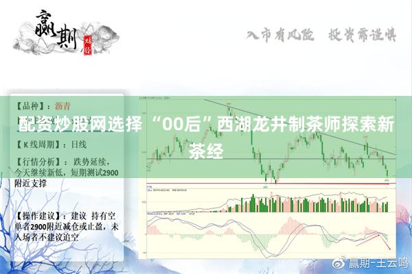 配资炒股网选择 “00后”西湖龙井制茶师探索新茶经