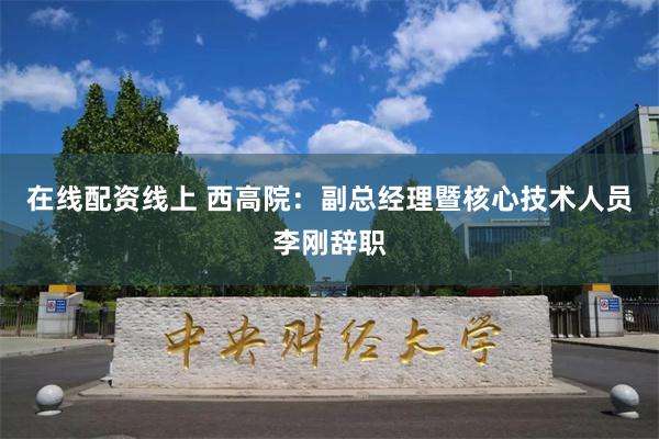 在线配资线上 西高院：副总经理暨核心技术人员李刚辞职