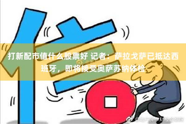 打新配市值什么股票好 记者：萨拉戈萨已抵达西班牙，即将接受奥萨苏纳体检