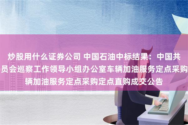 炒股用什么证券公司 中国石油中标结果：中国共产党乌兰浩特市委员会巡察工作领导小组办公室车辆加油服务定点采购定点直购成交公告