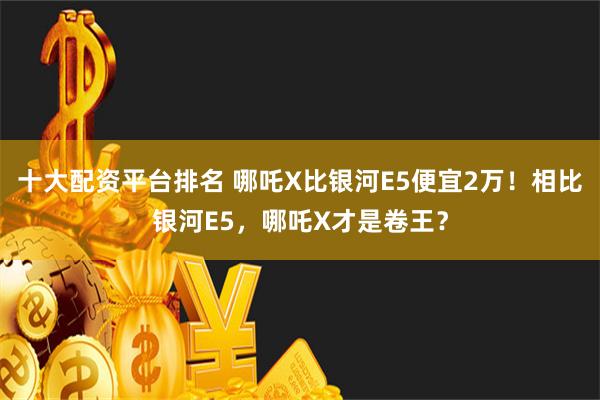 十大配资平台排名 哪吒X比银河E5便宜2万！相比银河E5，哪吒X才是卷王？