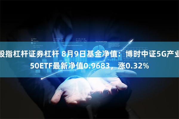 股指杠杆证券杠杆 8月9日基金净值：博时中证5G产业50ETF最新净值0.9683，涨0.32%