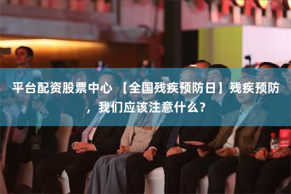 平台配资股票中心 【全国残疾预防日】残疾预防，我们应该注意什么？