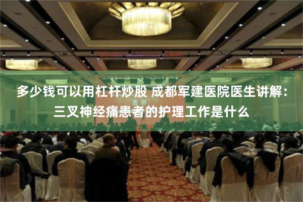 多少钱可以用杠杆炒股 成都军建医院医生讲解：三叉神经痛患者的护理工作是什么