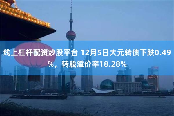 线上杠杆配资炒股平台 12月5日大元转债下跌0.49%，转股溢价率18.28%