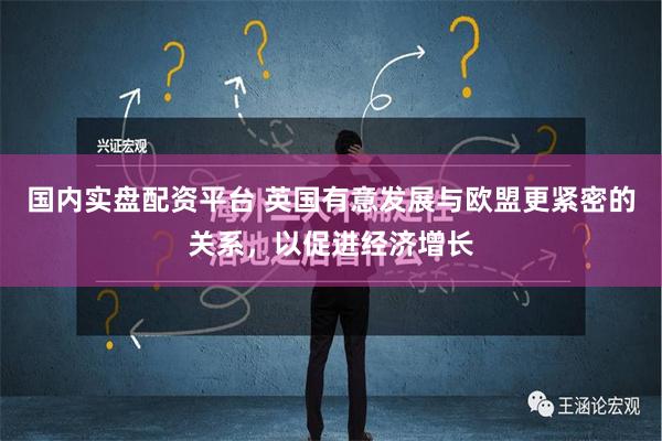 国内实盘配资平台 英国有意发展与欧盟更紧密的关系，以促进经济增长