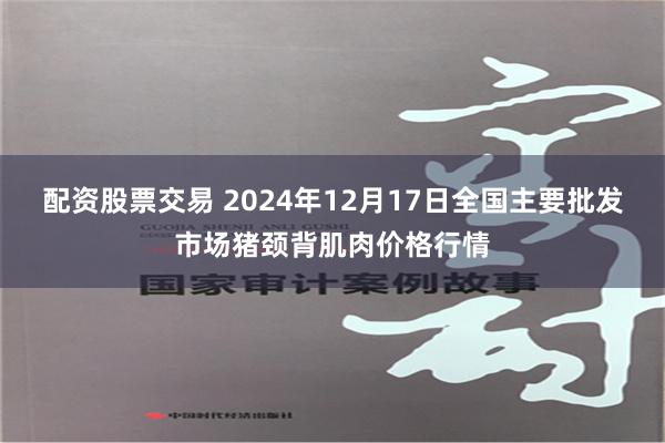 配资股票交易 2024年12月17日全国主要批发市场猪颈背肌肉价格行情