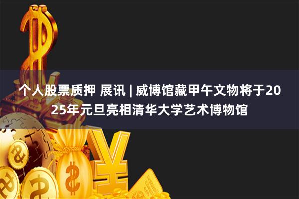 个人股票质押 展讯 | 威博馆藏甲午文物将于2025年元旦亮相清华大学艺术博物馆