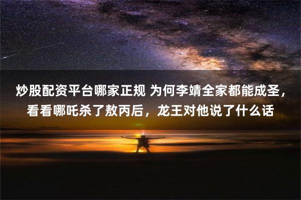 炒股配资平台哪家正规 为何李靖全家都能成圣，看看哪吒杀了敖丙后，龙王对他说了什么话